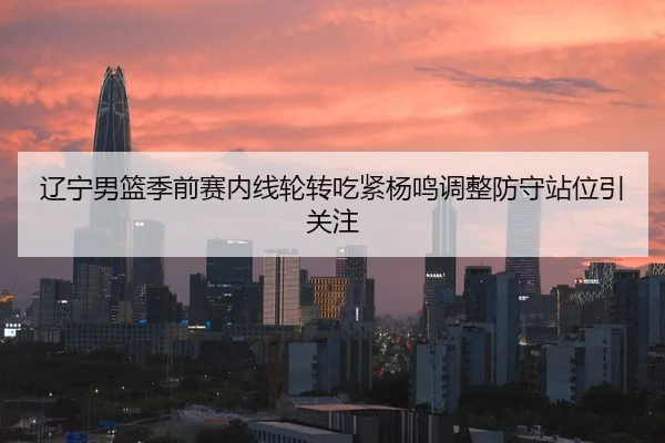 辽宁男篮季前赛内线轮转吃紧杨鸣调整防守站位引关注